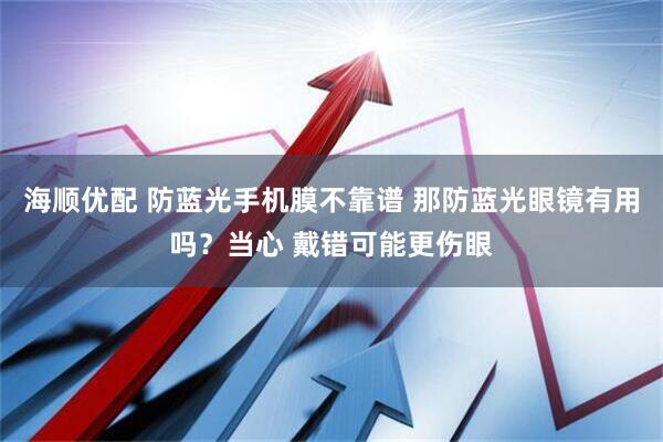 海顺优配 防蓝光手机膜不靠谱 那防蓝光眼镜有用吗？当心 戴错可能更伤眼