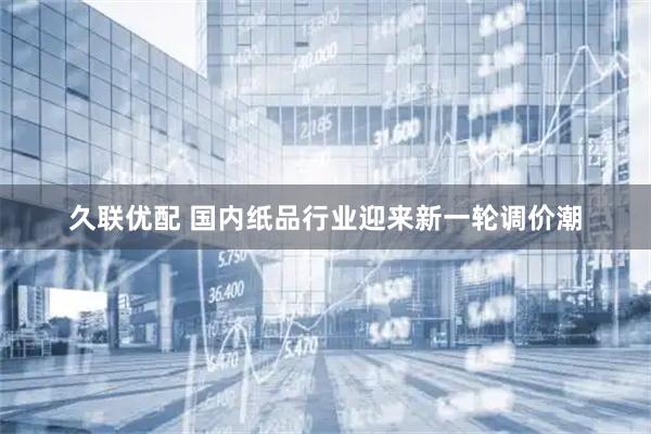 久联优配 国内纸品行业迎来新一轮调价潮