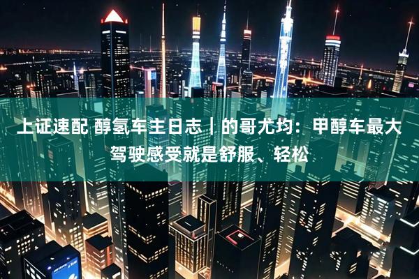 上证速配 醇氢车主日志｜的哥尤均：甲醇车最大驾驶感受就是舒服、轻松