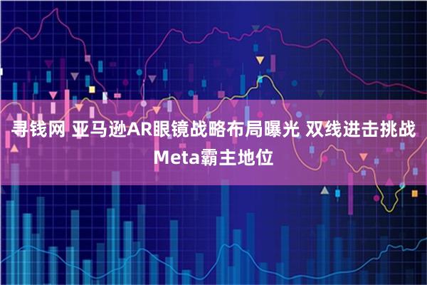 寻钱网 亚马逊AR眼镜战略布局曝光 双线进击挑战Meta霸主地位