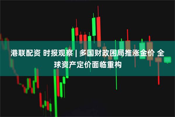 港联配资 时报观察 | 多国财政困局推涨金价 全球资产定价面临重构