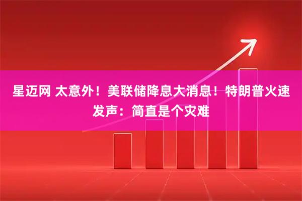星迈网 太意外！美联储降息大消息！特朗普火速发声：简直是个灾难