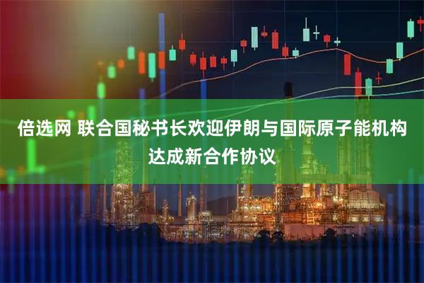 倍选网 联合国秘书长欢迎伊朗与国际原子能机构达成新合作协议