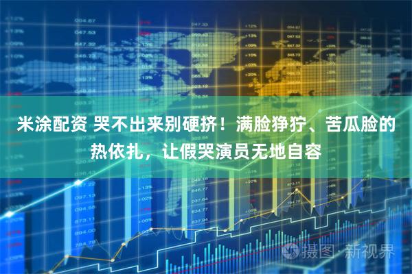 米涂配资 哭不出来别硬挤！满脸狰狞、苦瓜脸的热依扎，让假哭演员无地自容