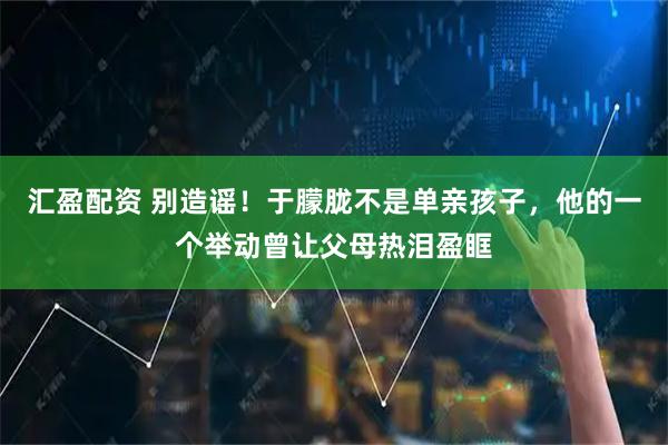 汇盈配资 别造谣！于朦胧不是单亲孩子，他的一个举动曾让父母热泪盈眶