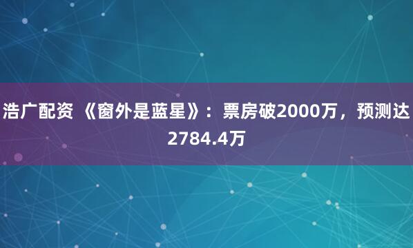浩广配资 《窗外是蓝星》：票房破2000万，预测达2784.4万