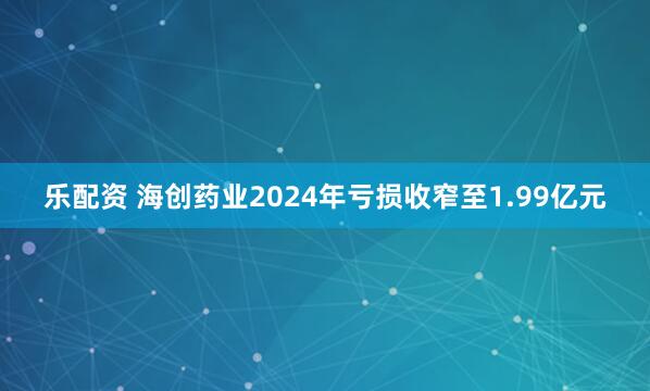 乐配资 海创药业2024年亏损收窄至1.99亿元
