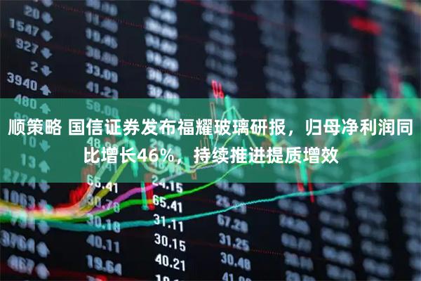 顺策略 国信证券发布福耀玻璃研报，归母净利润同比增长46%，持续推进提质增效