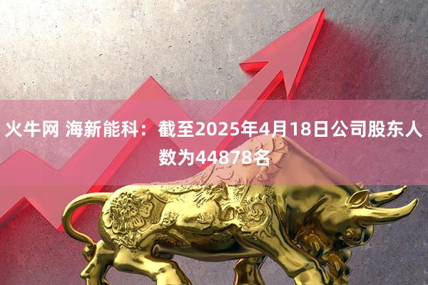 火牛网 海新能科：截至2025年4月18日公司股东人数为44878名