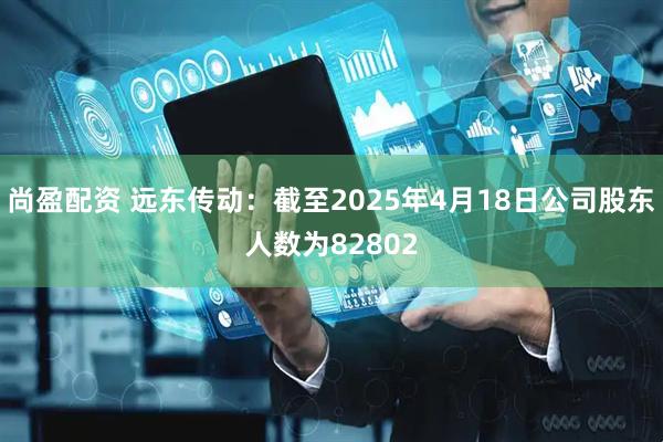 尚盈配资 远东传动：截至2025年4月18日公司股东人数为82802