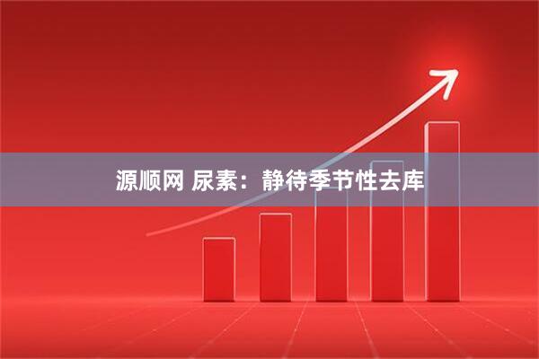 源顺网 尿素：静待季节性去库