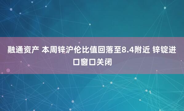 融通资产 本周锌沪伦比值回落至8.4附近 锌锭进口窗口关闭