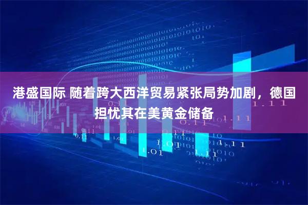 港盛国际 随着跨大西洋贸易紧张局势加剧，德国担忧其在美黄金储备