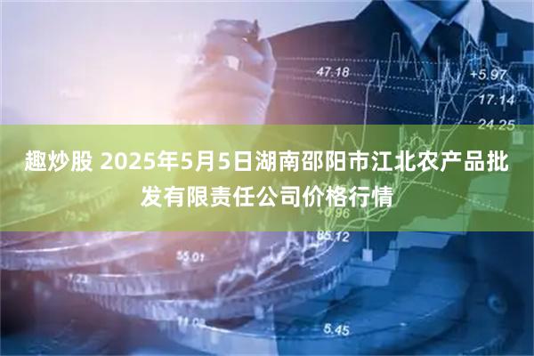 趣炒股 2025年5月5日湖南邵阳市江北农产品批发有限责任公司价格行情