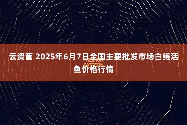 云资管 2025年6月7日全国主要批发市场白鲢活鱼价格行情