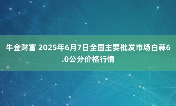 牛金财富 2025年6月7日全国主要批发市场白蒜6.0公分价格行情