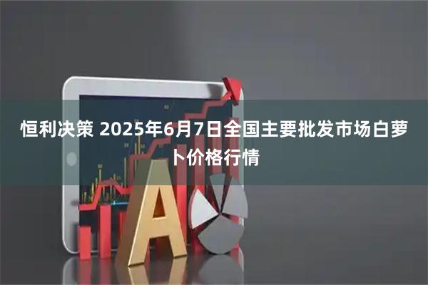 恒利决策 2025年6月7日全国主要批发市场白萝卜价格行情