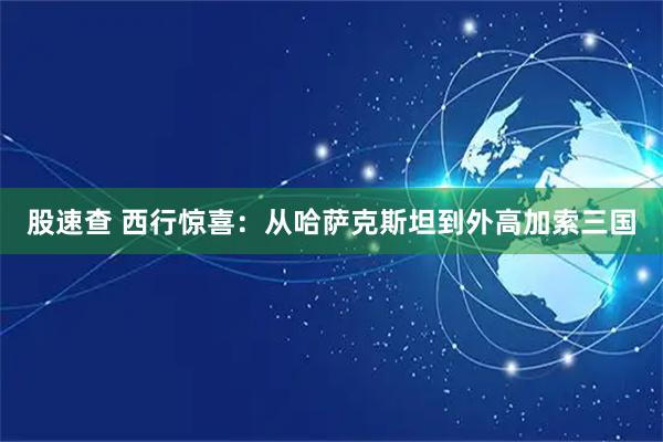 股速查 西行惊喜：从哈萨克斯坦到外高加索三国