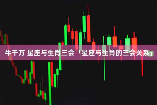 牛千万 星座与生肖三会「星座与生肖的三会关系」