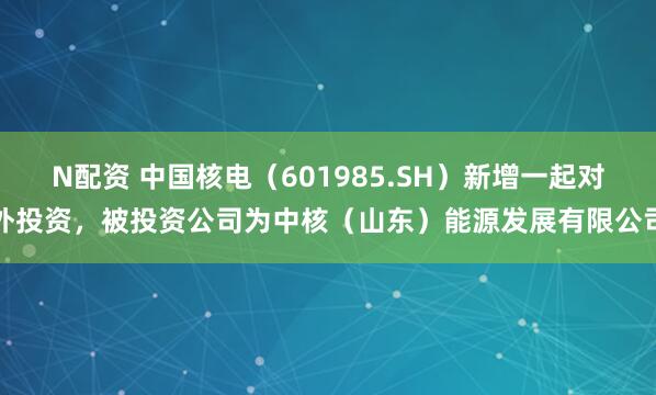 N配资 中国核电（601985.SH）新增一起对外投资，被投资公司为中核（山东）能源发展有限公司