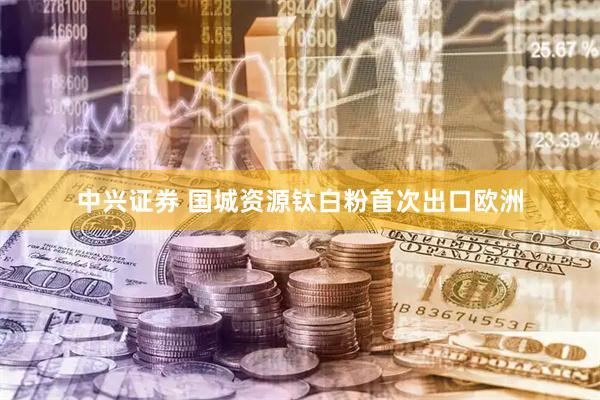 中兴证券 国城资源钛白粉首次出口欧洲