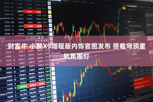 财富牛 小鹏X9增程版内饰官图发布 搭载穹顶星轨氛围灯