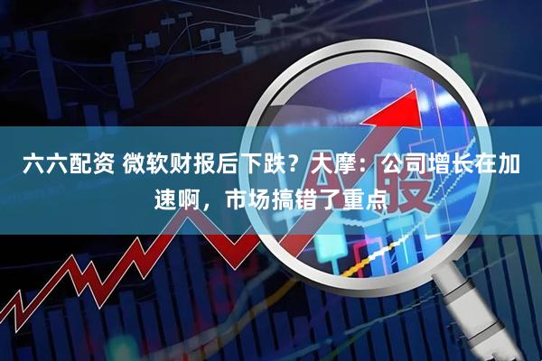 六六配资 微软财报后下跌？大摩：公司增长在加速啊，市场搞错了重点