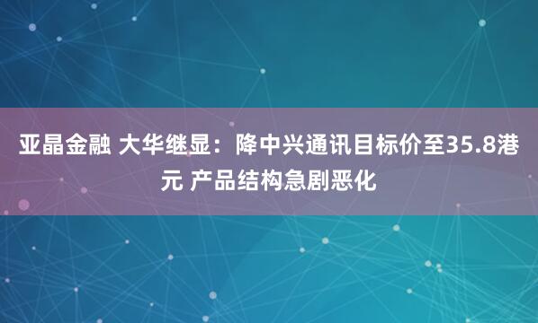 亚晶金融 大华继显：降中兴通讯目标价至35.8港元 产品结构急剧恶化