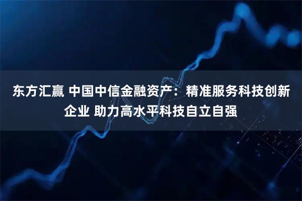 东方汇赢 中国中信金融资产：精准服务科技创新企业 助力高水平科技自立自强