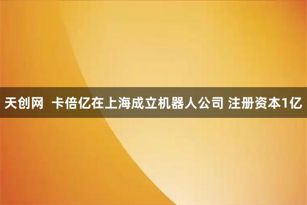 天创网  卡倍亿在上海成立机器人公司 注册资本1亿