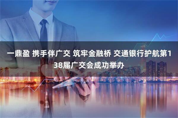 一鼎盈 携手伴广交 筑牢金融桥 交通银行护航第138届广交会成功举办