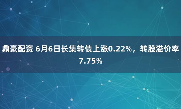 鼎豪配资 6月6日长集转债上涨0.22%，转股溢价率7.75%