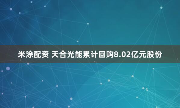 米涂配资 天合光能累计回购8.02亿元股份