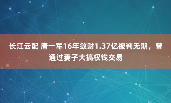 长江云配 唐一军16年敛财1.37亿被判无期，曾通过妻子大搞权钱交易