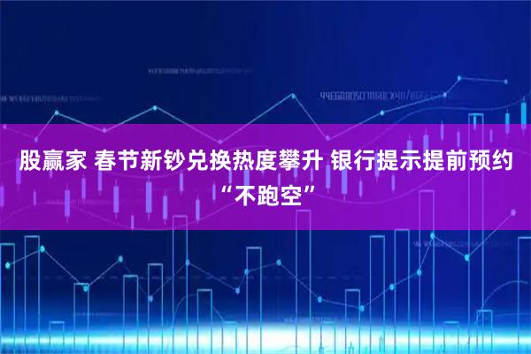 股赢家 春节新钞兑换热度攀升 银行提示提前预约“不跑空”