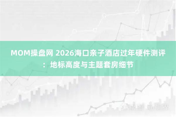 MOM操盘网 2026海口亲子酒店过年硬件测评：地标高度与主题套房细节