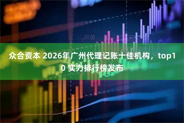 众合资本 2026年广州代理记账十佳机构，top10 实力排行榜发布