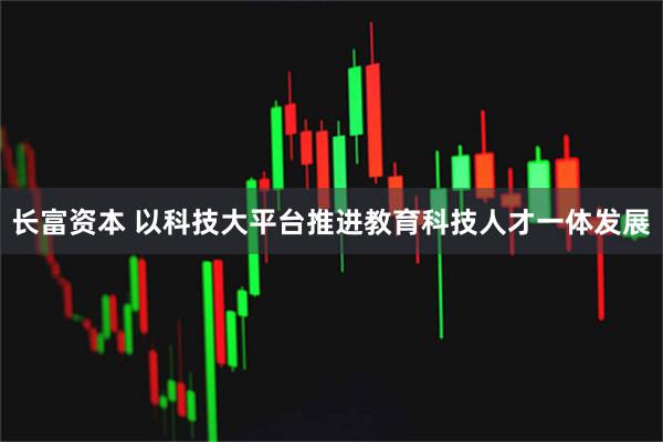 长富资本 以科技大平台推进教育科技人才一体发展