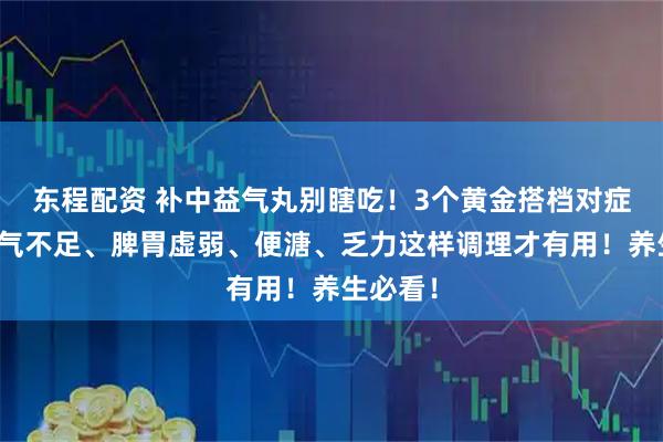 东程配资 补中益气丸别瞎吃！3个黄金搭档对症用，中气不足、脾胃虚弱、便溏、乏力这样调理才有用！养生必看！