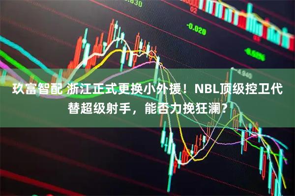 玖富智配 浙江正式更换小外援！NBL顶级控卫代替超级射手，能否力挽狂澜？