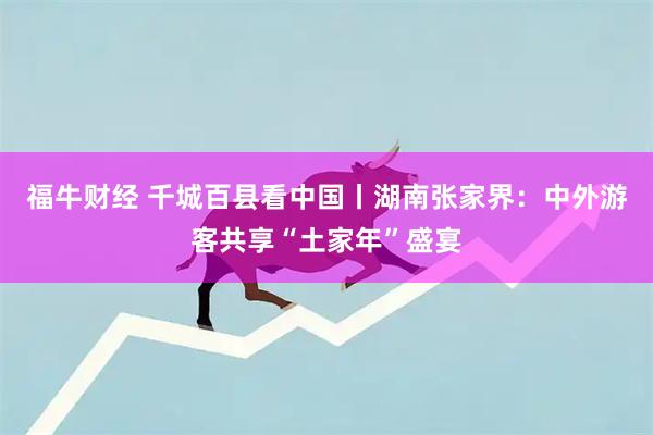 福牛财经 千城百县看中国丨湖南张家界：中外游客共享“土家年”盛宴