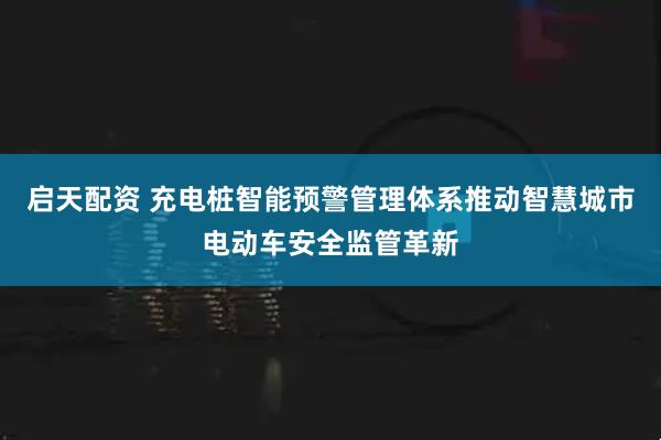 启天配资 充电桩智能预警管理体系推动智慧城市电动车安全监管革新