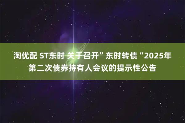 淘优配 ST东时 关于召开”东时转债“2025年第二次债券持有人会议的提示性公告