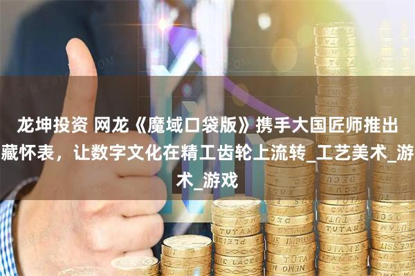 龙坤投资 网龙《魔域口袋版》携手大国匠师推出典藏怀表，让数字文化在精工齿轮上流转_工艺美术_游戏