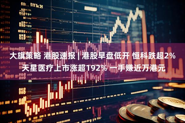 大旗策略 港股速报 | 港股早盘低开 恒科跌超2% 天星医疗上市涨超192% 一手赚近万港元
